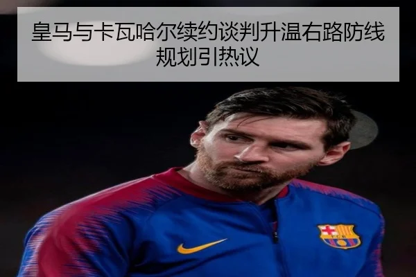 皇马与卡瓦哈尔续约谈判升温右路防线规划引热议