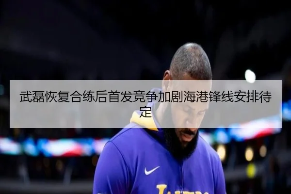 武磊恢复合练后首发竞争加剧海港锋线安排待定